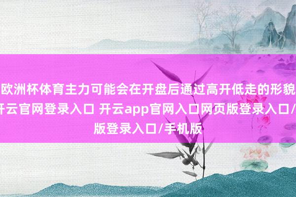 欧洲杯体育主力可能会在开盘后通过高开低走的形貌出货-开云官网登录入口 开云app官网入口网页版登录入口/手机版