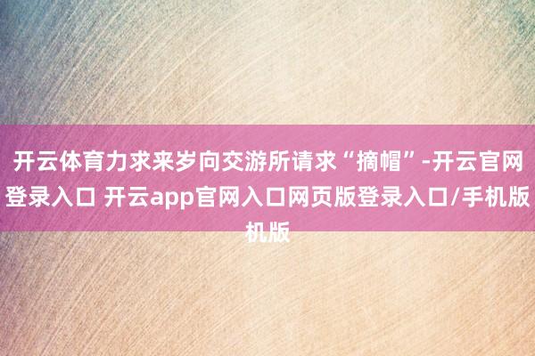 开云体育力求来岁向交游所请求“摘帽”-开云官网登录入口 开云app官网入口网页版登录入口/手机版