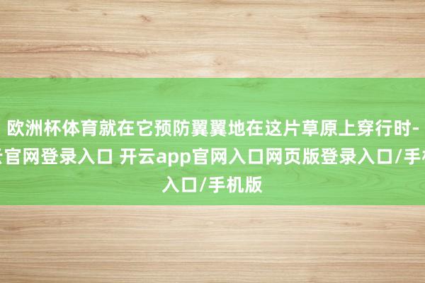 欧洲杯体育就在它预防翼翼地在这片草原上穿行时-开云官网登录入口 开云app官网入口网页版登录入口/手机版