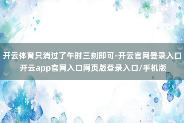 开云体育只消过了午时三刻即可-开云官网登录入口 开云app官网入口网页版登录入口/手机版