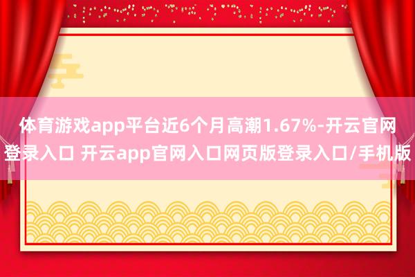 体育游戏app平台近6个月高潮1.67%-开云官网登录入口 开云app官网入口网页版登录入口/手机版