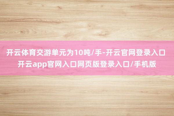 开云体育交游单元为10吨/手-开云官网登录入口 开云app官网入口网页版登录入口/手机版