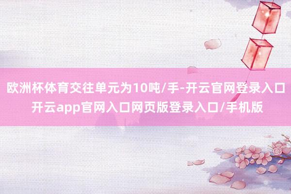 欧洲杯体育交往单元为10吨/手-开云官网登录入口 开云app官网入口网页版登录入口/手机版