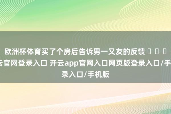 欧洲杯体育买了个房后告诉男一又友的反馈 ​​​-开云官网登录入口 开云app官网入口网页版登录入口/手机版