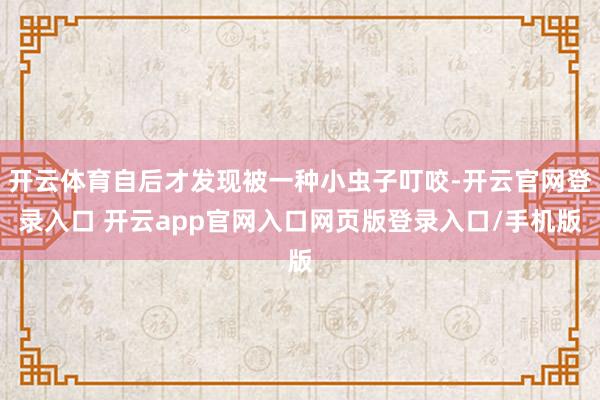 开云体育自后才发现被一种小虫子叮咬-开云官网登录入口 开云app官网入口网页版登录入口/手机版