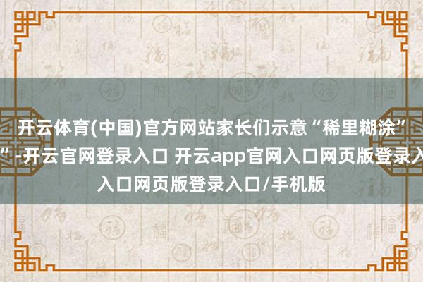 开云体育(中国)官方网站家长们示意“稀里糊涂”“意会不了”-开云官网登录入口 开云app官网入口网页版登录入口/手机版