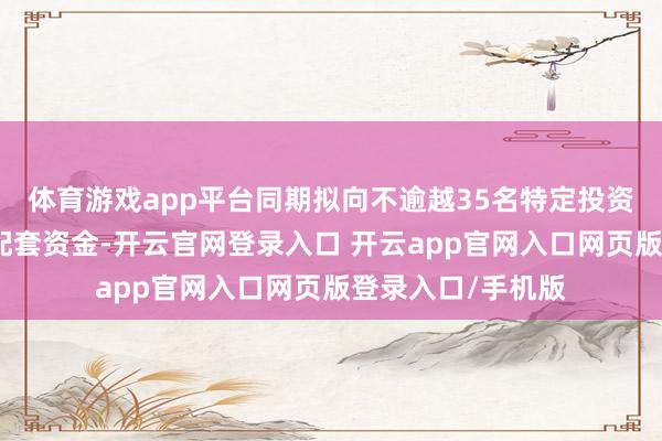 体育游戏app平台同期拟向不逾越35名特定投资者刊行股份召募配套资金-开云官网登录入口 开云app官网入口网页版登录入口/手机版