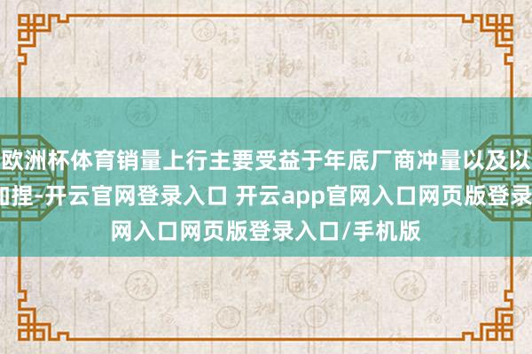 欧洲杯体育销量上行主要受益于年底厂商冲量以及以旧换新战术加捏-开云官网登录入口 开云app官网入口网页版登录入口/手机版