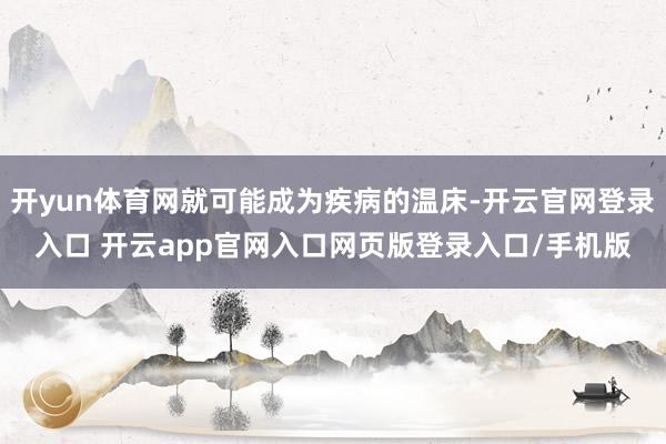 开yun体育网就可能成为疾病的温床-开云官网登录入口 开云app官网入口网页版登录入口/手机版