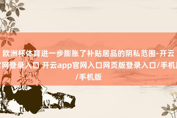 欧洲杯体育进一步膨胀了补贴居品的阴私范围-开云官网登录入口 开云app官网入口网页版登录入口/手机版