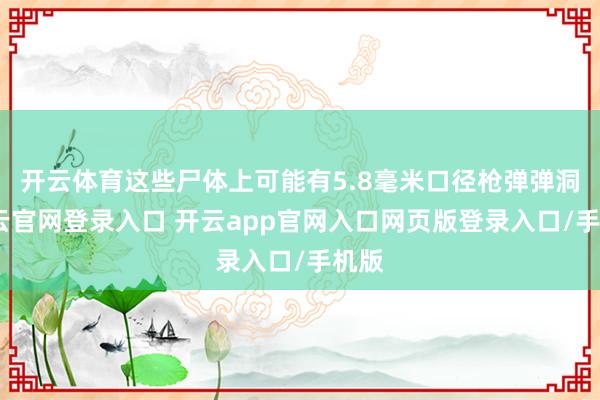 开云体育这些尸体上可能有5.8毫米口径枪弹弹洞-开云官网登录入口 开云app官网入口网页版登录入口/手机版