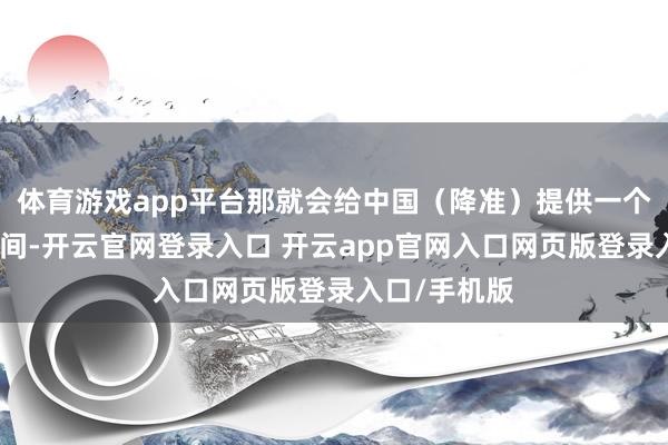 体育游戏app平台那就会给中国（降准）提供一个越过好的空间-开云官网登录入口 开云app官网入口网页版登录入口/手机版