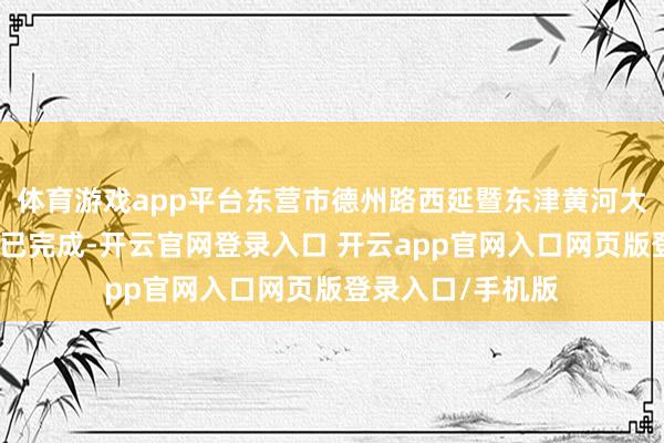 体育游戏app平台东营市德州路西延暨东津黄河大桥工程主体确立已完成-开云官网登录入口 开云app官网入口网页版登录入口/手机版