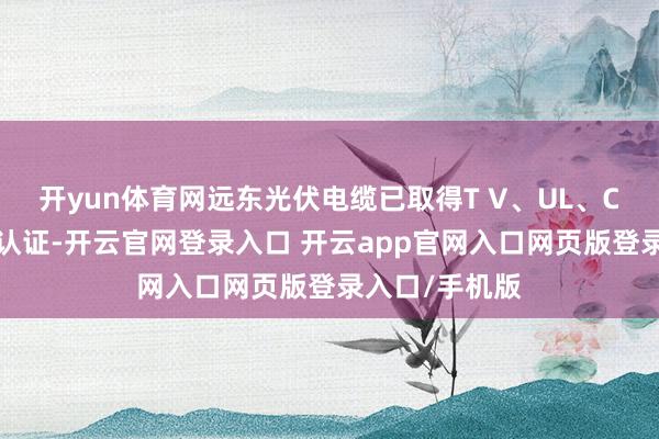 开yun体育网远东光伏电缆已取得T V、UL、CE等外洋巨擘认证-开云官网登录入口 开云app官网入口网页版登录入口/手机版