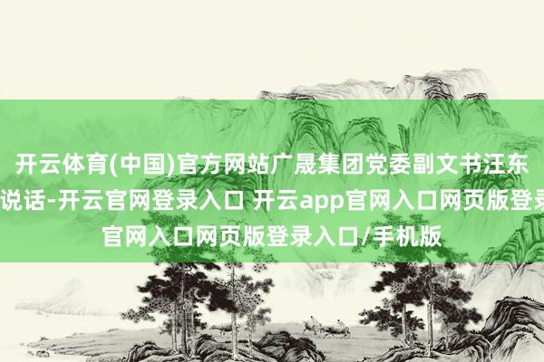 开云体育(中国)官方网站广晟集团党委副文书汪东兵出席典礼并说话-开云官网登录入口 开云app官网入口网页版登录入口/手机版
