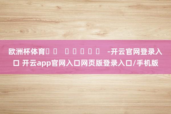 欧洲杯体育		  					  -开云官网登录入口 开云app官网入口网页版登录入口/手机版