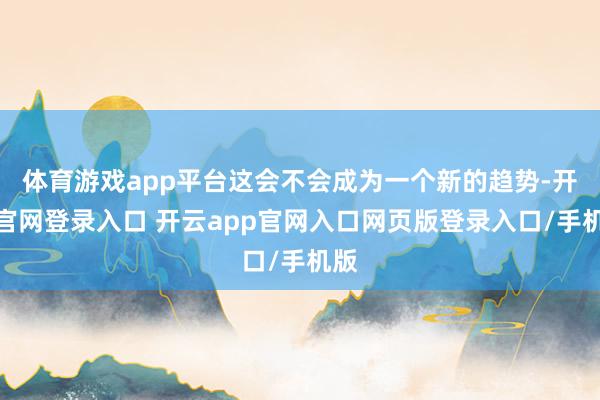 体育游戏app平台这会不会成为一个新的趋势-开云官网登录入口 开云app官网入口网页版登录入口/手机版