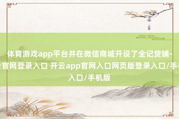 体育游戏app平台并在微信商城开设了全记货铺-开云官网登录入口 开云app官网入口网页版登录入口/手机版