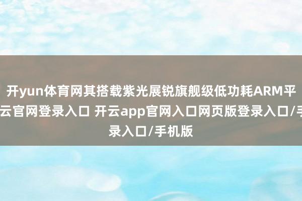 开yun体育网其搭载紫光展锐旗舰级低功耗ARM平台-开云官网登录入口 开云app官网入口网页版登录入口/手机版