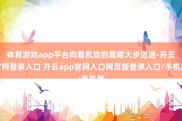 体育游戏app平台向着凯旋的晨曦大步迈进-开云官网登录入口 开云app官网入口网页版登录入口/手机版