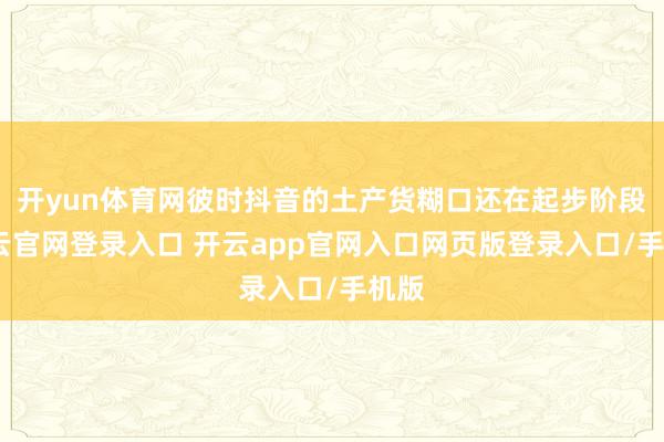 开yun体育网彼时抖音的土产货糊口还在起步阶段-开云官网登录入口 开云app官网入口网页版登录入口/手机版