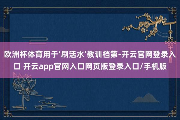 欧洲杯体育用于‘刷活水’教训档第-开云官网登录入口 开云app官网入口网页版登录入口/手机版