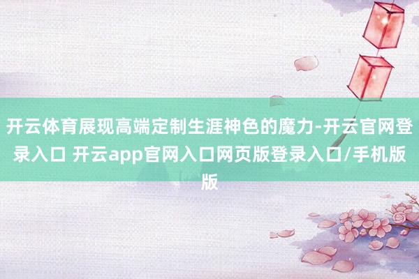 开云体育展现高端定制生涯神色的魔力-开云官网登录入口 开云app官网入口网页版登录入口/手机版