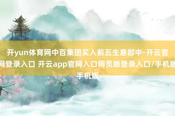 开yun体育网中百集团买入前五生意部中-开云官网登录入口 开云app官网入口网页版登录入口/手机版