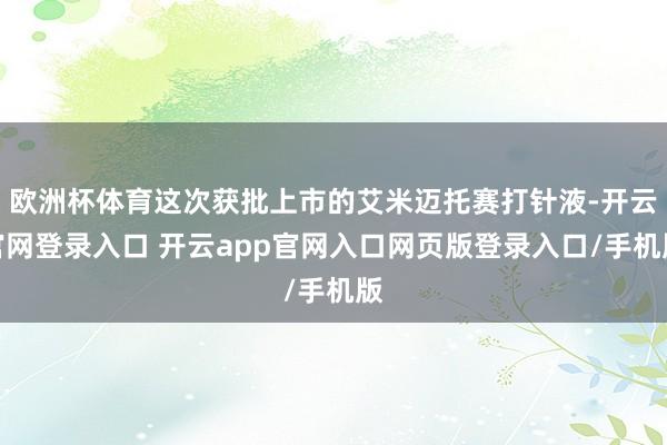 欧洲杯体育这次获批上市的艾米迈托赛打针液-开云官网登录入口 开云app官网入口网页版登录入口/手机版
