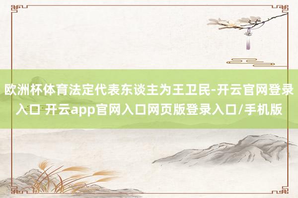 欧洲杯体育法定代表东谈主为王卫民-开云官网登录入口 开云app官网入口网页版登录入口/手机版