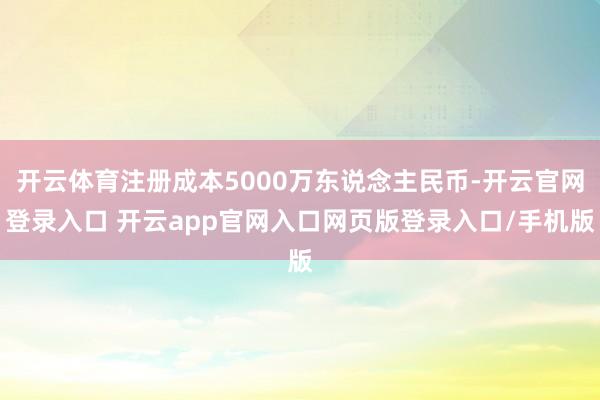 开云体育注册成本5000万东说念主民币-开云官网登录入口 开云app官网入口网页版登录入口/手机版