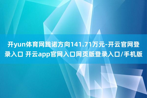 开yun体育网践诺方向141.71万元-开云官网登录入口 开云app官网入口网页版登录入口/手机版
