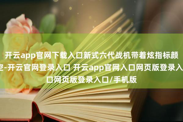 开云app官网下载入口新式六代战机带着炫指标颜色划过天空-开云官网登录入口 开云app官网入口网页版登录入口/手机版