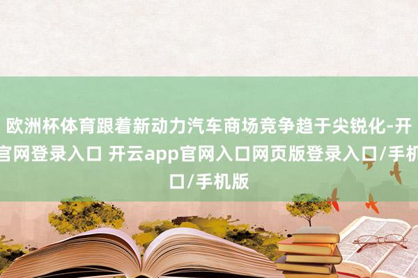 欧洲杯体育跟着新动力汽车商场竞争趋于尖锐化-开云官网登录入口 开云app官网入口网页版登录入口/手机版
