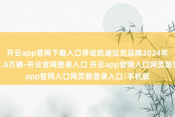 开云app官网下载入口带动凯迪拉克品牌2024年全年累计销量12.8万辆-开云官网登录入口 开云app官网入口网页版登录入口/手机版