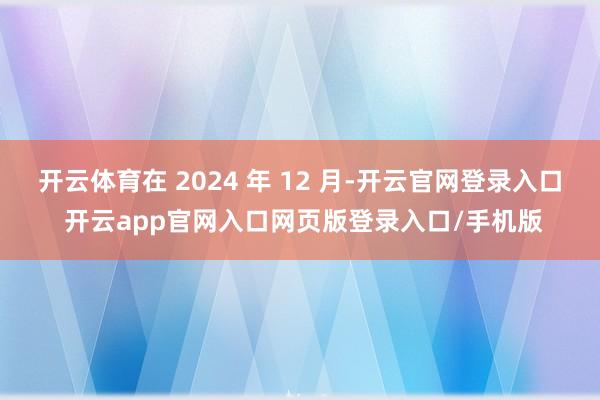 开云体育在 2024 年 12 月-开云官网登录入口 开云app官网入口网页版登录入口/手机版