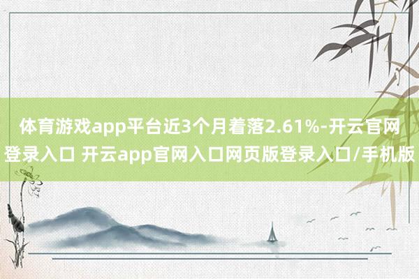 体育游戏app平台近3个月着落2.61%-开云官网登录入口 开云app官网入口网页版登录入口/手机版