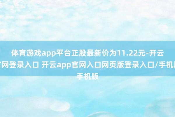 体育游戏app平台正股最新价为11.22元-开云官网登录入口 开云app官网入口网页版登录入口/手机版