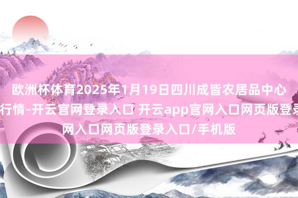 欧洲杯体育2025年1月19日四川成皆农居品中心批发市集价钱行情-开云官网登录入口 开云app官网入口网页版登录入口/手机版