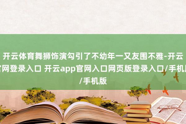 开云体育舞狮饰演勾引了不幼年一又友围不雅-开云官网登录入口 开云app官网入口网页版登录入口/手机版