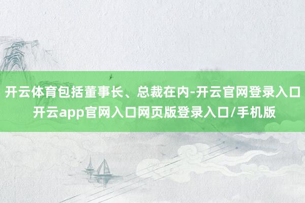 开云体育包括董事长、总裁在内-开云官网登录入口 开云app官网入口网页版登录入口/手机版