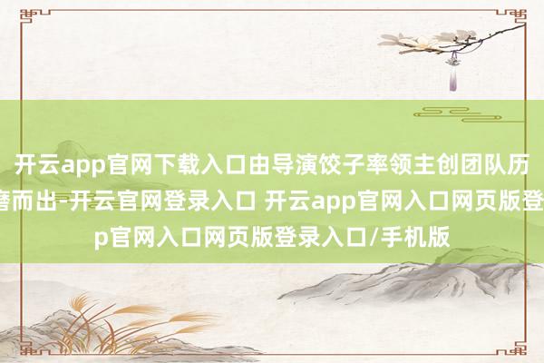 开云app官网下载入口由导演饺子率领主创团队历时五年精打细磨而出-开云官网登录入口 开云app官网入口网页版登录入口/手机版