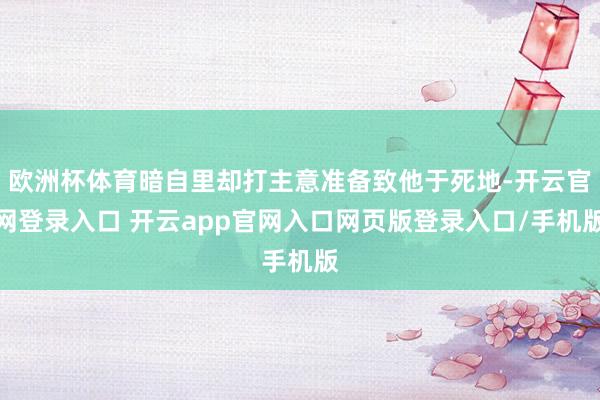 欧洲杯体育暗自里却打主意准备致他于死地-开云官网登录入口 开云app官网入口网页版登录入口/手机版