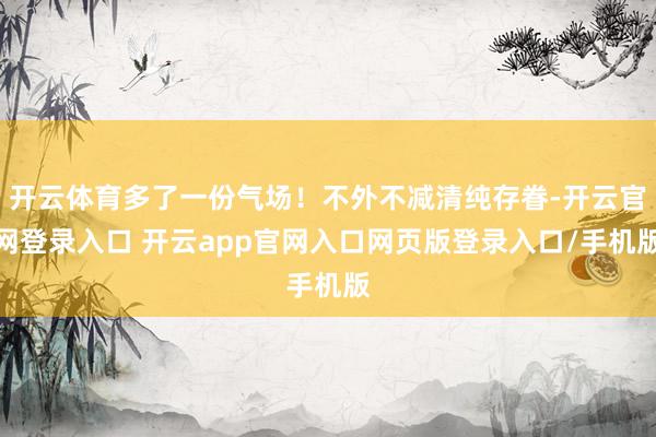 开云体育多了一份气场！不外不减清纯存眷-开云官网登录入口 开云app官网入口网页版登录入口/手机版
