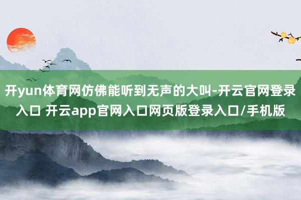 开yun体育网仿佛能听到无声的大叫-开云官网登录入口 开云app官网入口网页版登录入口/手机版