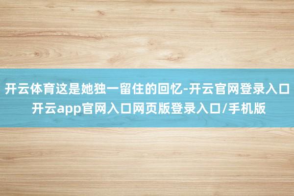 开云体育这是她独一留住的回忆-开云官网登录入口 开云app官网入口网页版登录入口/手机版
