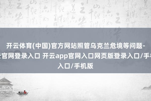开云体育(中国)官方网站照管乌克兰危境等问题-开云官网登录入口 开云app官网入口网页版登录入口/手机版