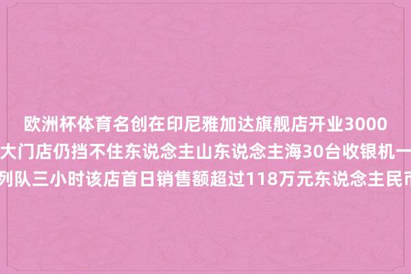 欧洲杯体育名创在印尼雅加达旗舰店开业3000平方米总面积的大师最大门店仍挡不住东说念主山东说念主海30台收银机一齐使命结账仍然需要列队三小时该店首日销售额超过118万元东说念主民币创下名创优品单日销售新高名创优品抄了大师零卖经济的底外洋商场成为它的抨击营收增长点2023年5月20日名创优品把首家品牌旗舰店开在了 ＂天下路口＂——好意思国纽约时间广场与一众天下顶级生意品牌并列带动广东制造业登上国际舞