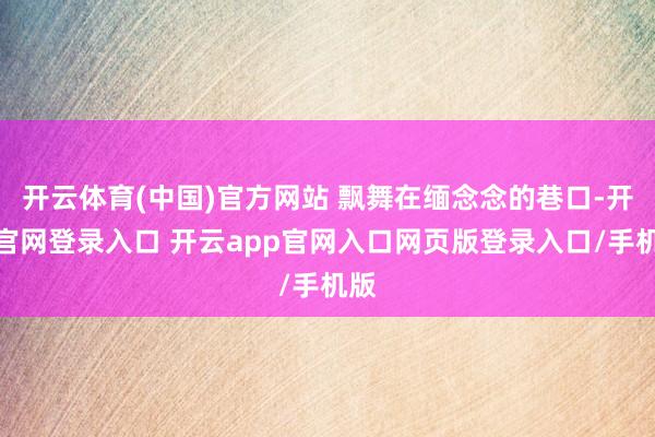 开云体育(中国)官方网站 飘舞在缅念念的巷口-开云官网登录入口 开云app官网入口网页版登录入口/手机版