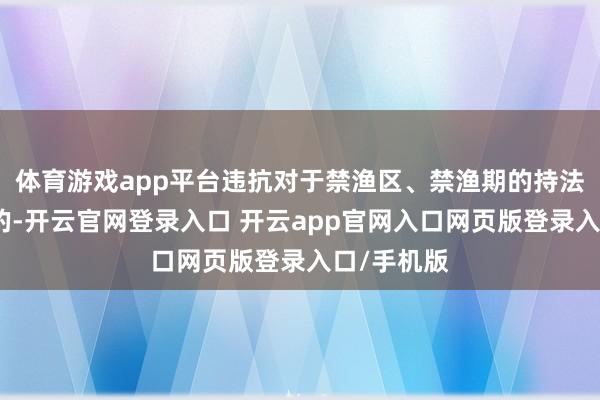 体育游戏app平台违抗对于禁渔区、禁渔期的持法进行捕捞的-开云官网登录入口 开云app官网入口网页版登录入口/手机版